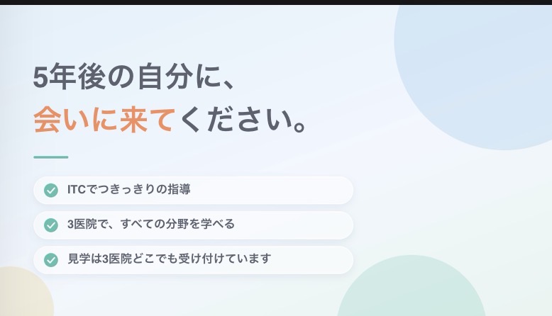 5年後の自分に、会いに来てください。ITCでつきっきりの指導/3医院で、すべての分野を学べる/見学は3医院どこでも受け付けています