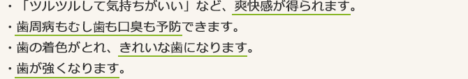 ・「ツルツルして気持ちがいい」など、爽快感が得られます。・歯周病もむし歯も口臭も予防できます。・歯の着色がとれ、きれいな歯になります。・歯が強くなります。